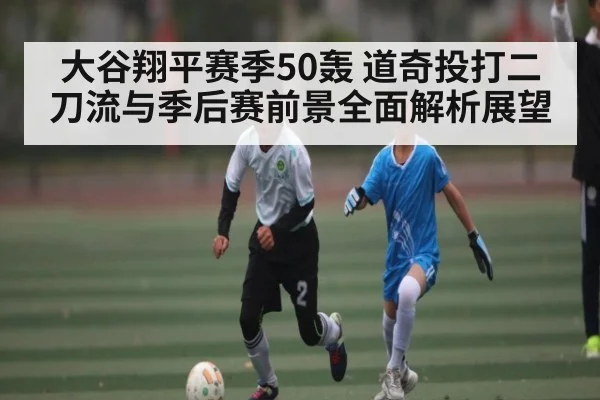 大谷翔平赛季50轰 道奇投打二刀流与季后赛前景全面解析展望