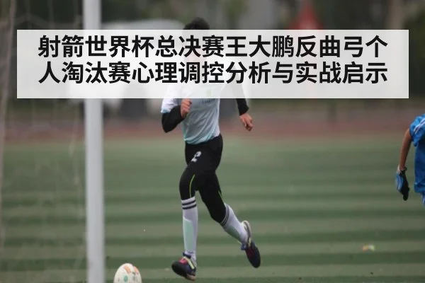 射箭世界杯总决赛王大鹏反曲弓个人淘汰赛心理调控分析与实战启示
