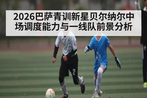 2026巴萨青训新星贝尔纳尔中场调度能力与一线队前景分析